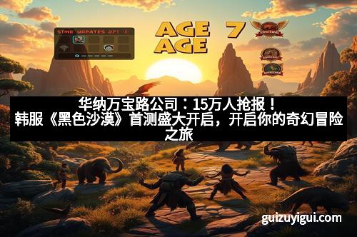 华纳万宝路公司：15万人抢报！韩服《黑色沙漠》首测盛大开启，开启你的奇幻冒险之旅